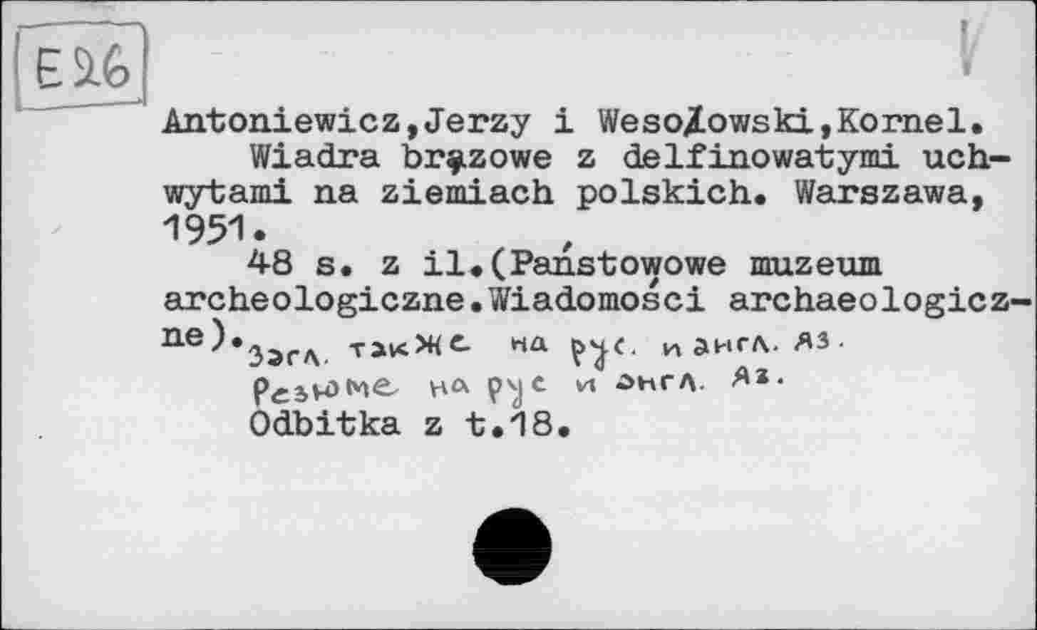 ﻿I
Antoniewicz,Jerzy і Weso/owski,Kornel.
Wiadra br^zowe z delfinowatymi uch-wytami na ziemiach polskich. Warszawa, 1951.
48 s. z il.(Panstowowe muzeum archeologiczne.Wiadomosci archaeologicz-п-е)*3ЭГЛ тжЖС.	и англ, яз-
реінзме нл и лнгл. **• Odbitka z t.18.